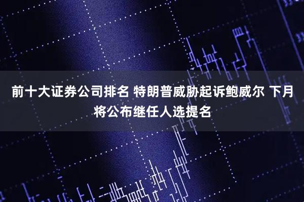 前十大证券公司排名 特朗普威胁起诉鲍威尔 下月将公布继任人选提名